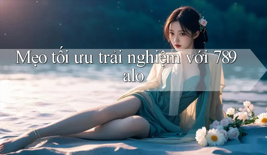 Mẹo tối ưu trải nghiệm với 789alo
