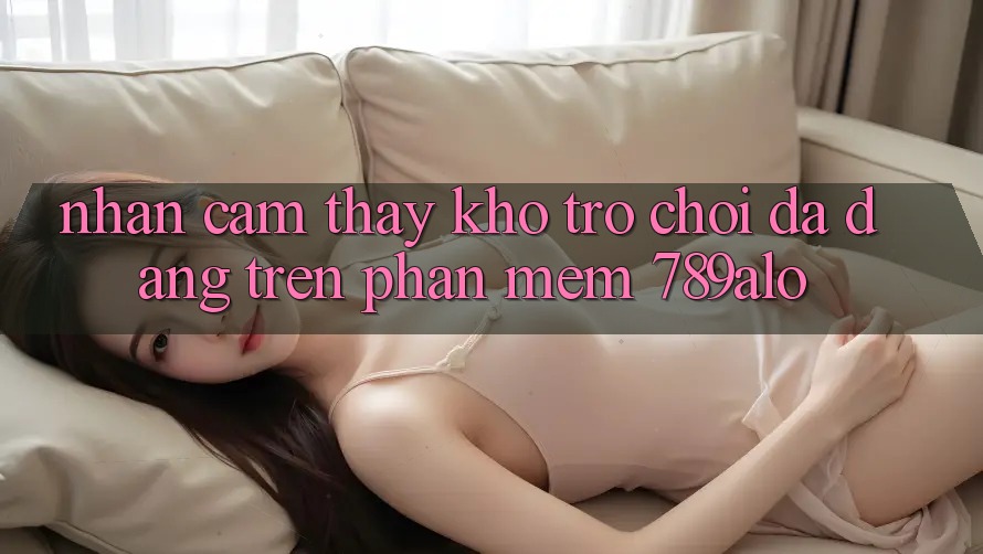 Nhận cảm thấy Kho Trò Chơi Đa Dạng Trên Phần mềm 789alo