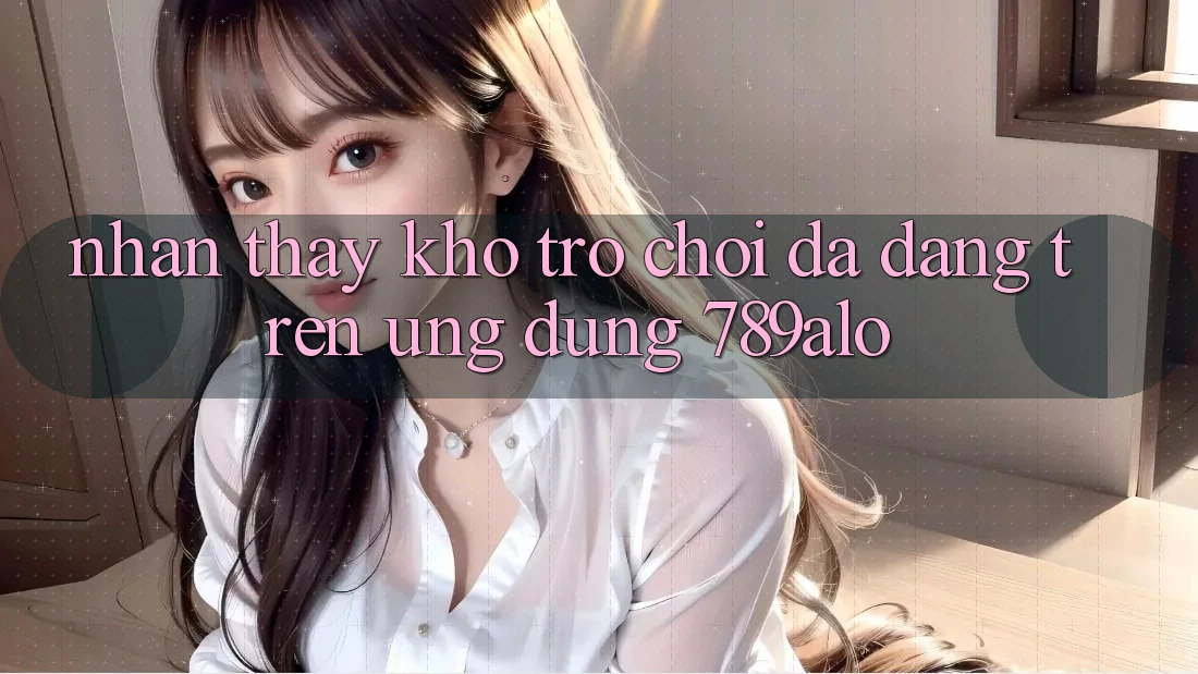 Nhận thấy Kho Trò Chơi Đa Dạng Trên Ứng Dụng 789alo