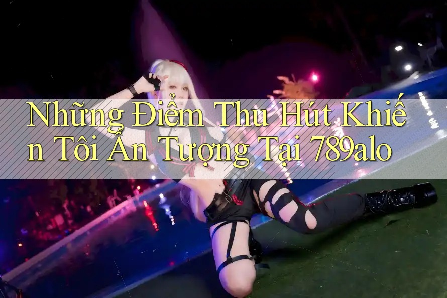 Những Điểm Thu Hút Khiến Tôi Ấn Tượng Tại 789alo
