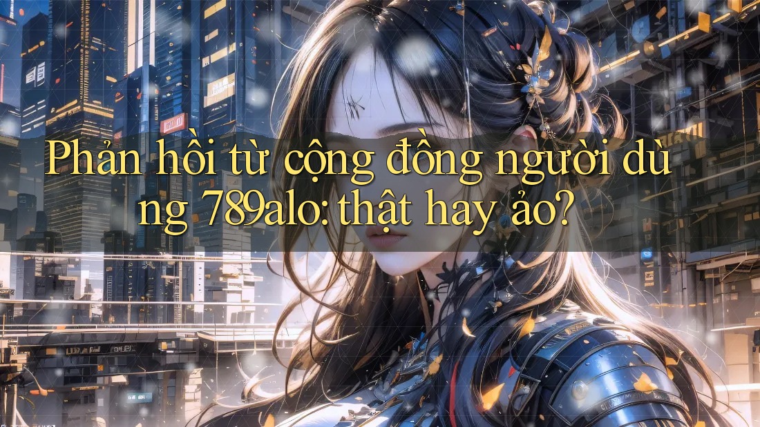 Phản hồi từ cộng đồng người dùng 789alo: thật hay ảo?