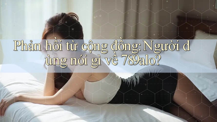 Phản hồi từ cộng đồng: Người dùng nói gì về 789alo?
