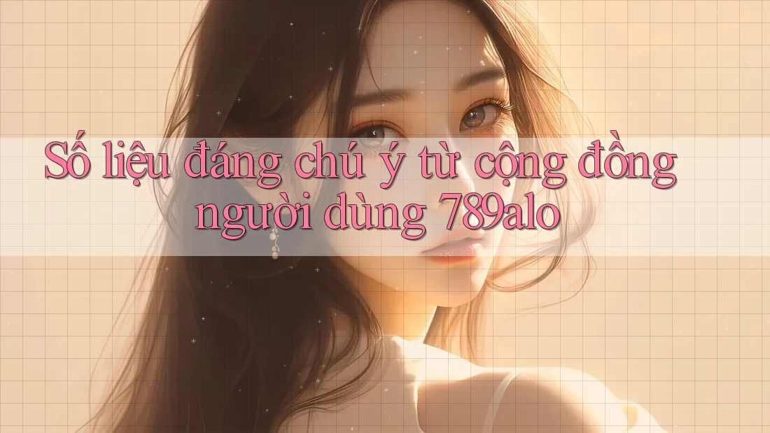 Số liệu đáng chú ý từ cộng đồng người dùng 789alo