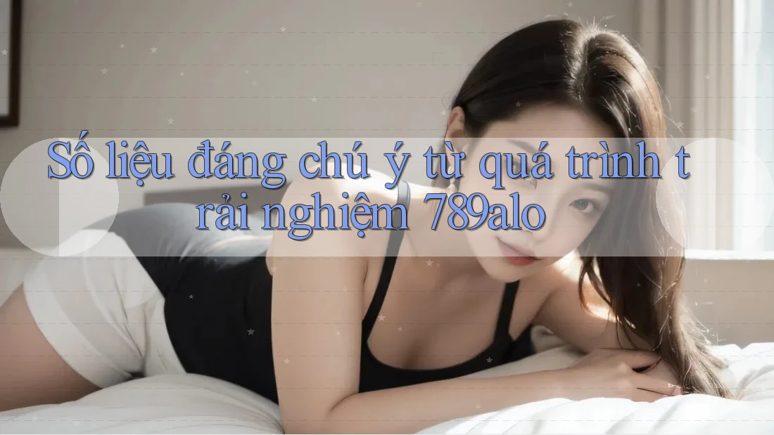 Số liệu đáng chú ý từ quá trình trải nghiệm 789alo