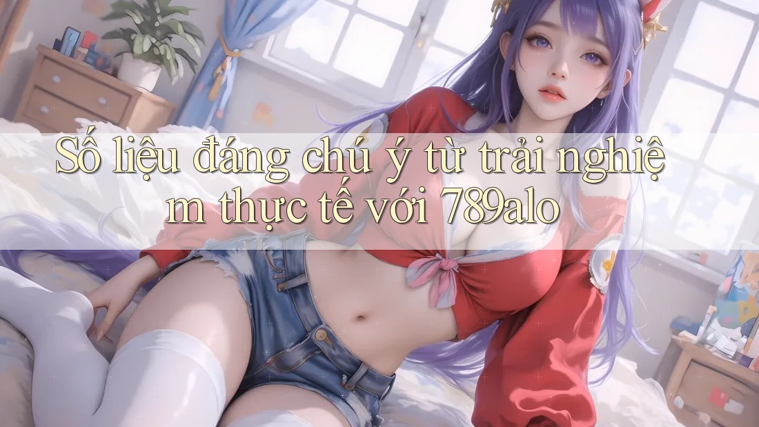Số liệu đáng chú ý từ trải nghiệm thực tế với 789alo