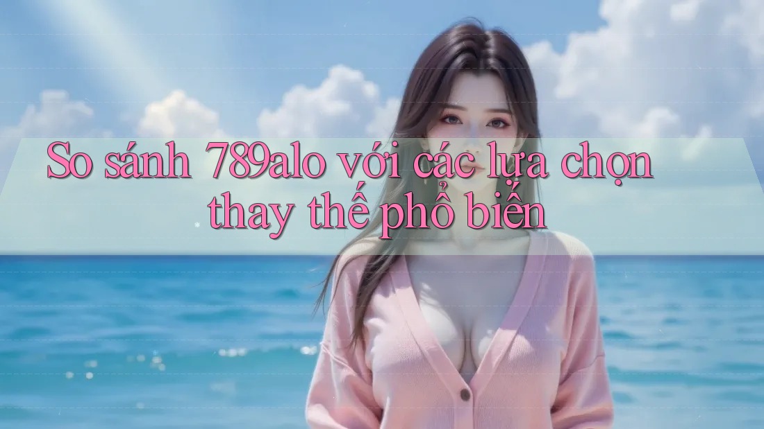So sánh 789alo với các lựa chọn thay thế phổ biến