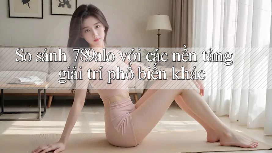 So sánh 789alo với các nền tảng giải trí phổ biến khác