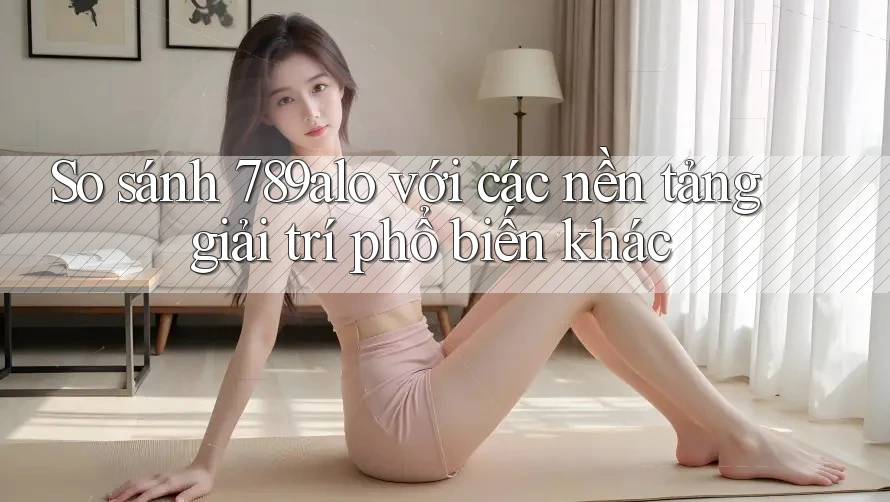 So sánh 789alo với các nền tảng giải trí phổ biến khác
