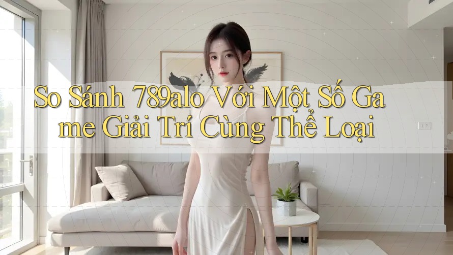 So Sánh 789alo Với Một Số Game Giải Trí Cùng Thể Loại