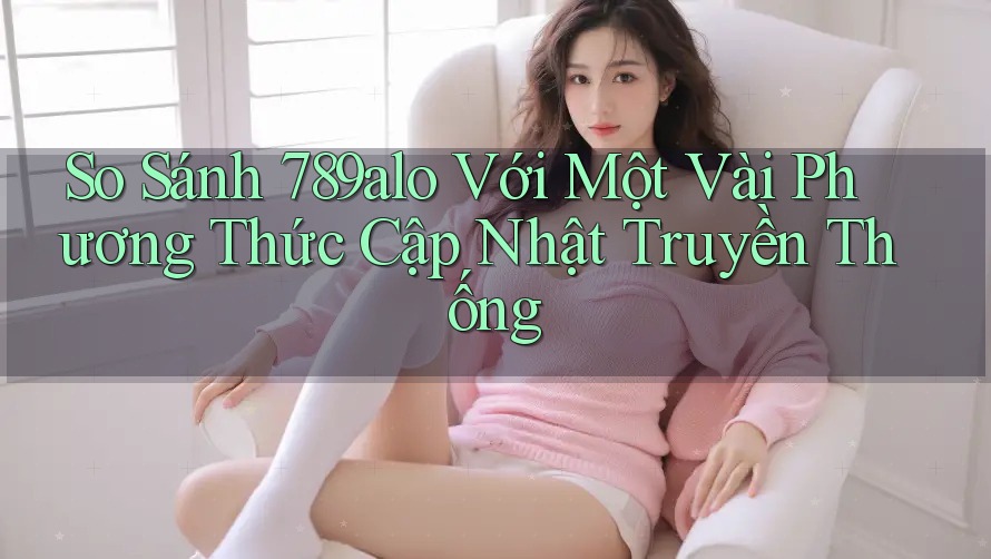 So Sánh 789alo Với Một Vài Phương Thức Cập Nhật Truyền Thống