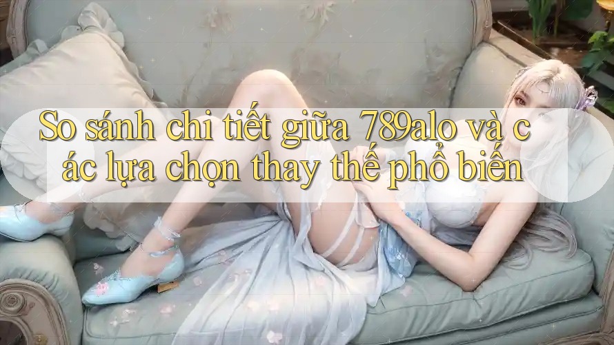So sánh chi tiết giữa 789alo và các lựa chọn thay thế phổ biến