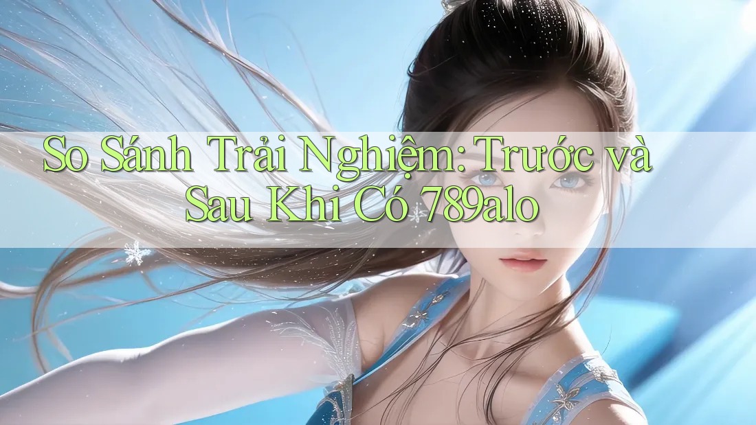 So Sánh Trải Nghiệm: Trước và Sau Khi Có 789alo