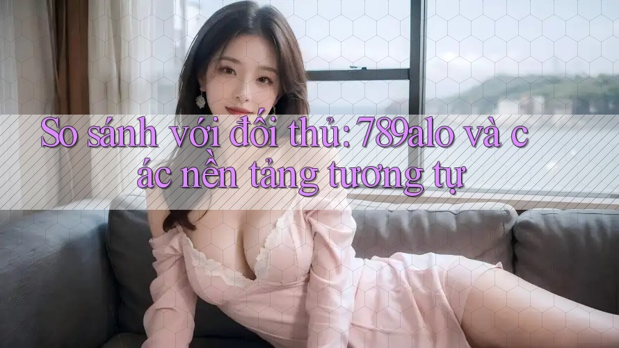 So sánh với đối thủ: 789alo và các nền tảng tương tự