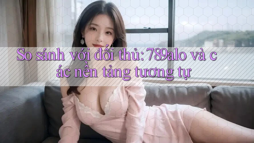 So sánh với đối thủ: 789alo và các nền tảng tương tự