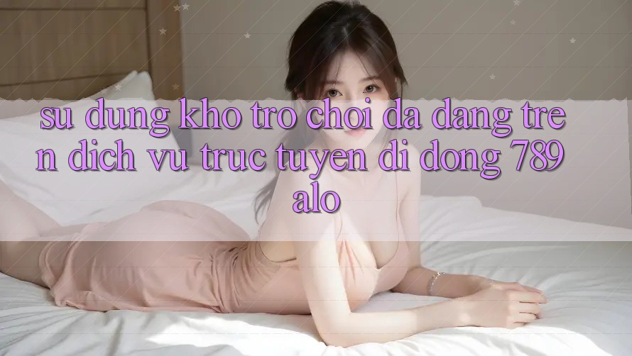 Sử dụng Kho Trò Chơi Đa Dạng Trên Dịch vụ trực tuyến di động 789alo Sử dụng Kho Trò Chơi Đa Dạng Trên Dịch vụ trực tuyến di động 789alo