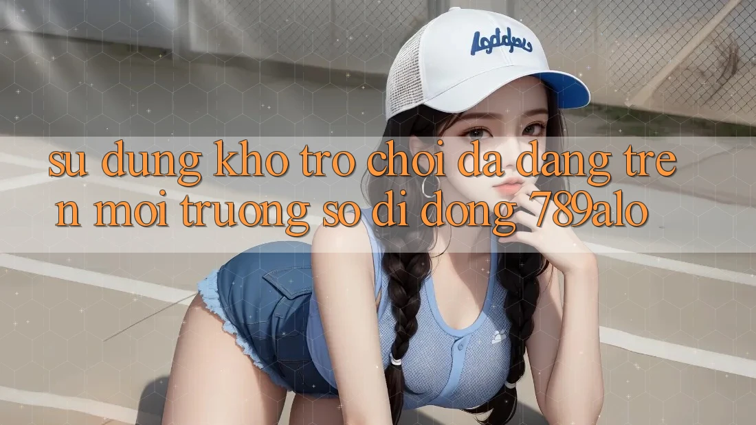 Sử dụng Kho Trò Chơi Đa Dạng Trên Môi trường số di động 789alo