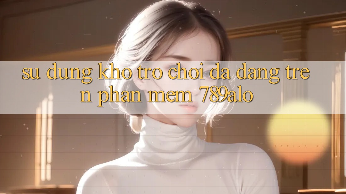 Sử dụng Kho Trò Chơi Đa Dạng Trên Phần mềm 789alo