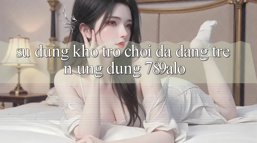 Sử dụng Kho Trò Chơi Đa Dạng Trên Ứng Dụng 789alo