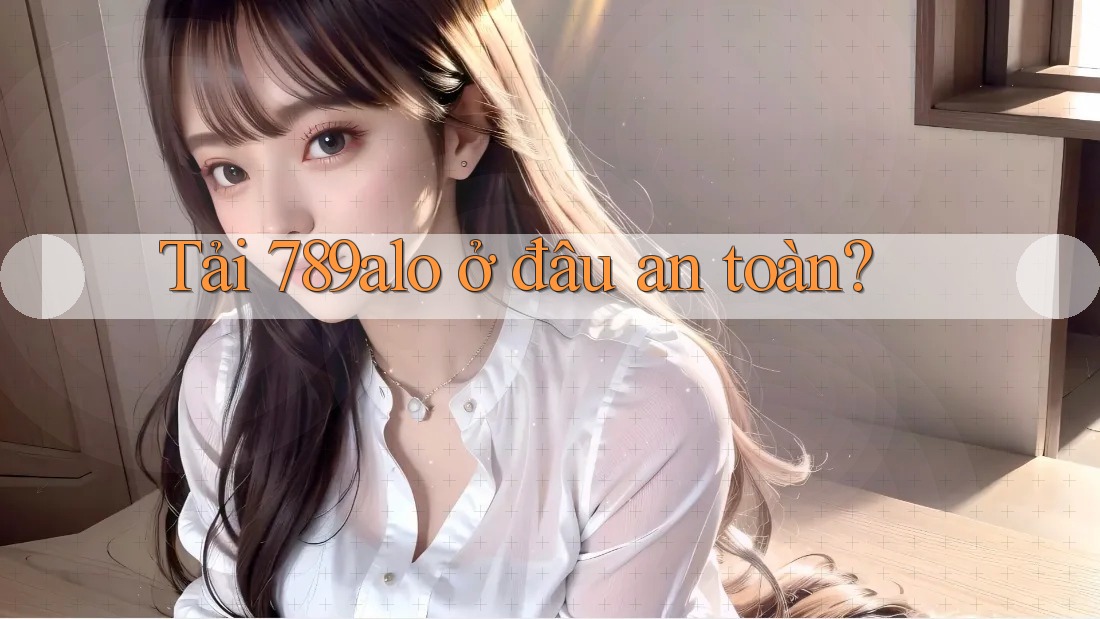 Tải 789alo ở đâu an toàn?