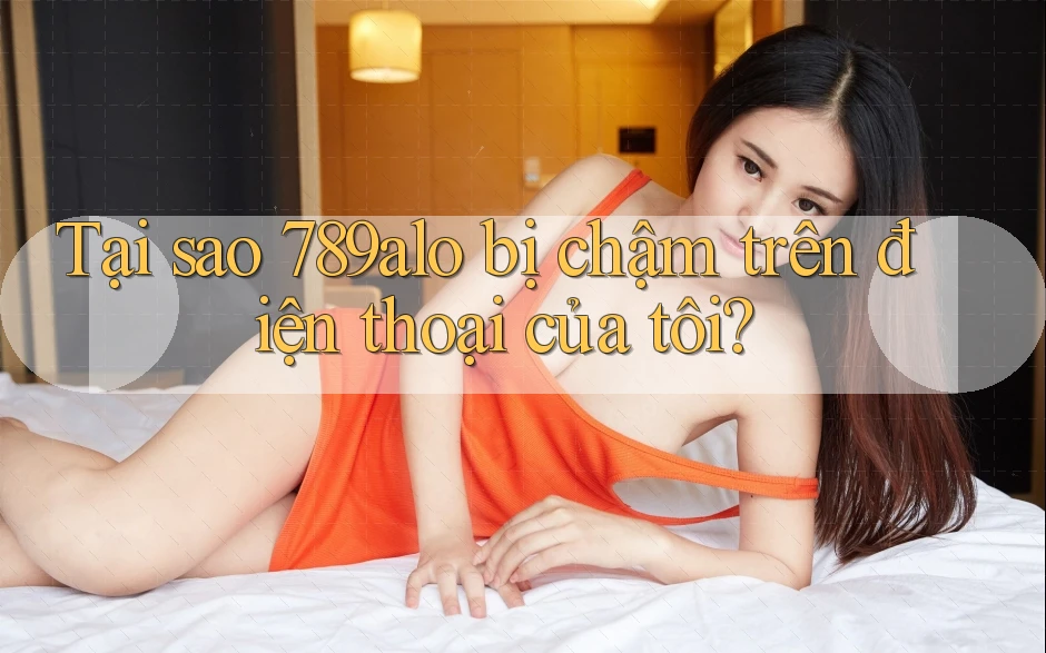 Tại sao 789alo bị chậm trên điện thoại của tôi?
