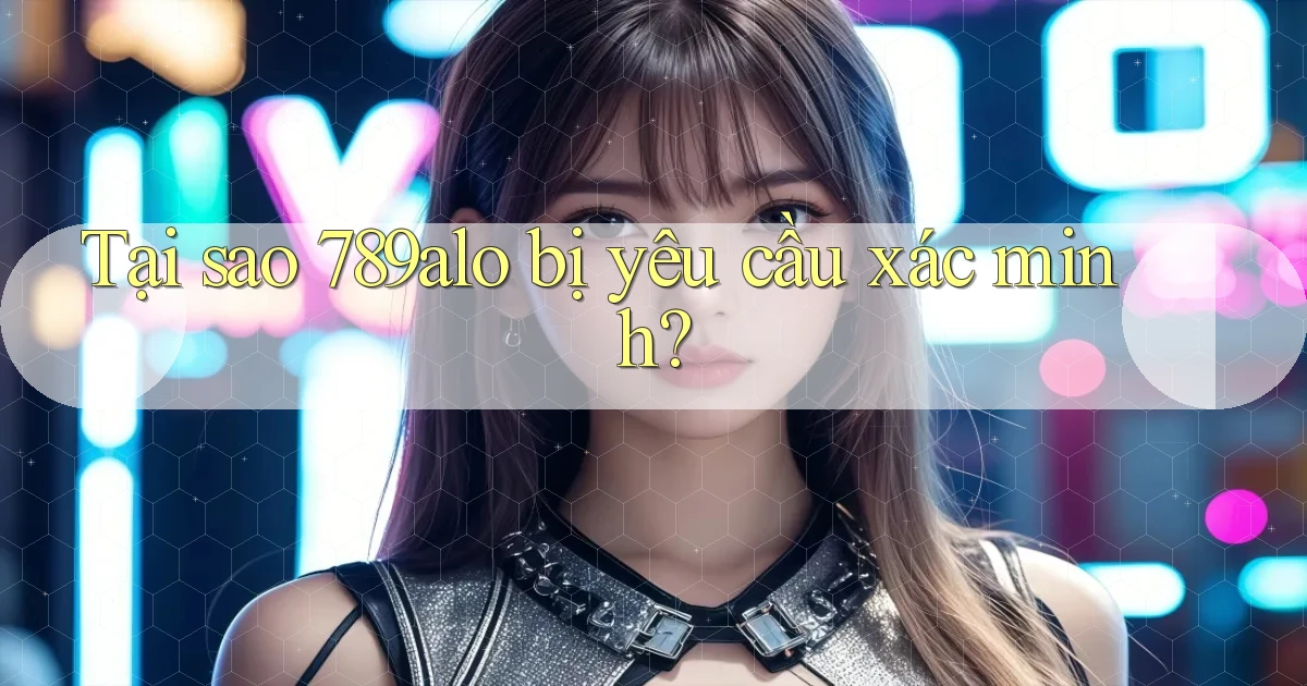 Tại sao 789alo bị yêu cầu xác minh