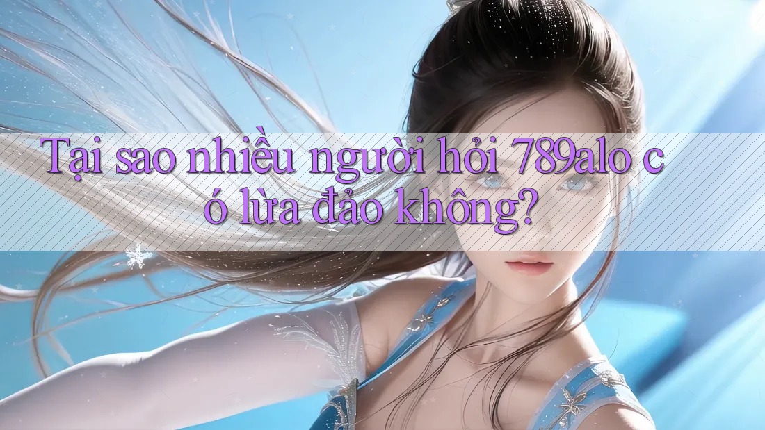 Tại sao nhiều người hỏi 789alo có lừa đảo không?