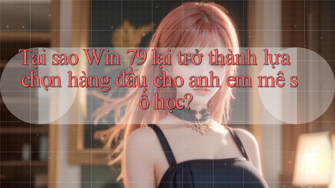 Tại sao Win 79 lại trở thành lựa chọn hàng đầu cho anh em mê số học?