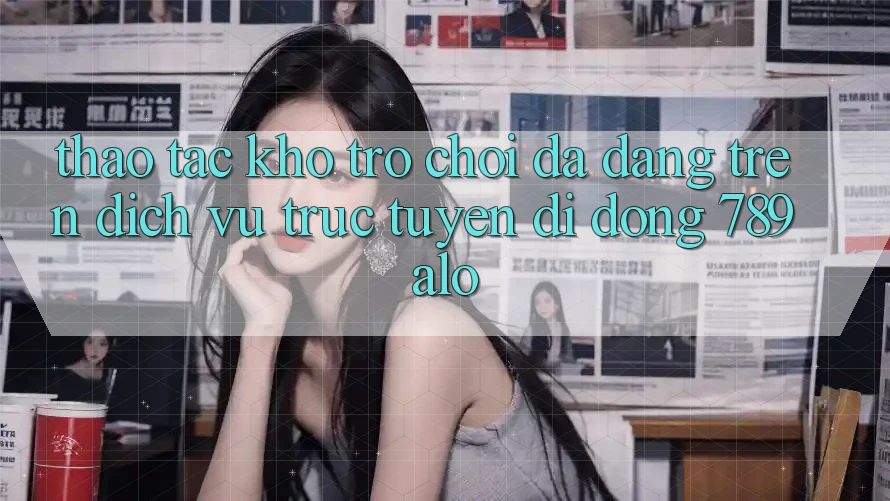 Thao tác Kho Trò Chơi Đa Dạng Trên Dịch vụ trực tuyến di động 789alo