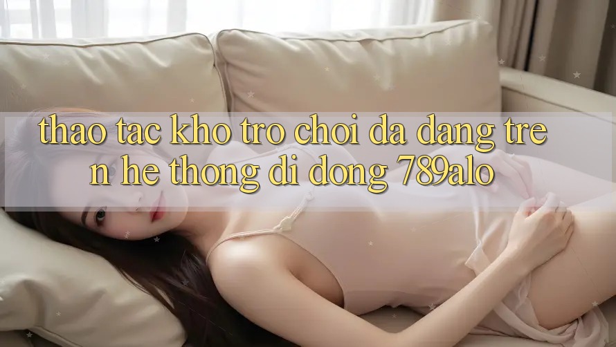 Thao tác Kho Trò Chơi Đa Dạng Trên Hệ thống di động 789alo