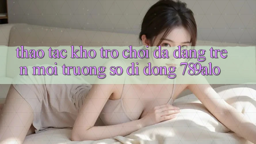 Thao tác Kho Trò Chơi Đa Dạng Trên Môi trường số di động 789alo