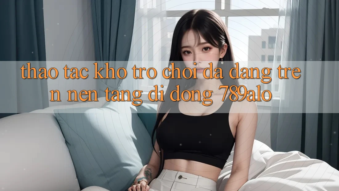 Thao tác Kho Trò Chơi Đa Dạng Trên Nền tảng di động 789alo