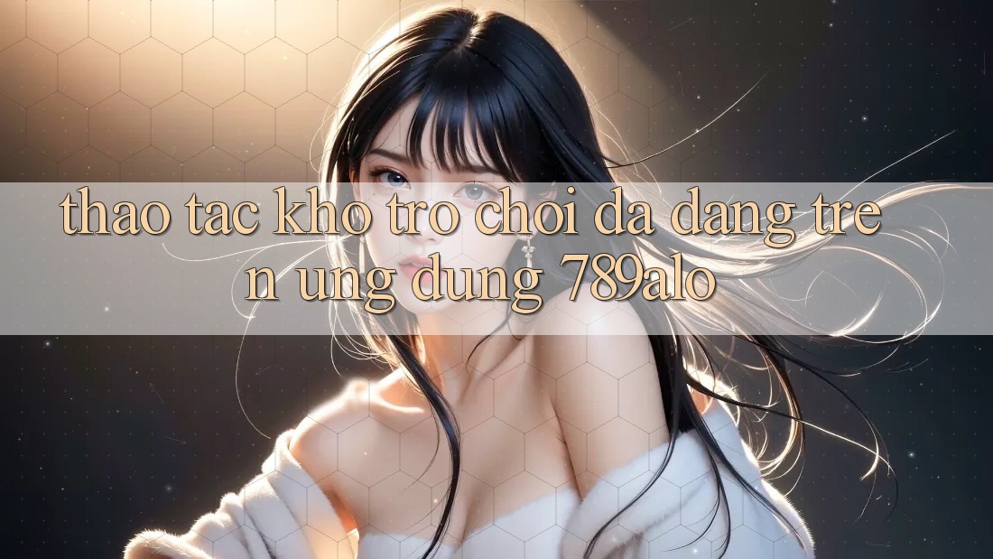 Thao tác Kho Trò Chơi Đa Dạng Trên Ứng dụng 789alo