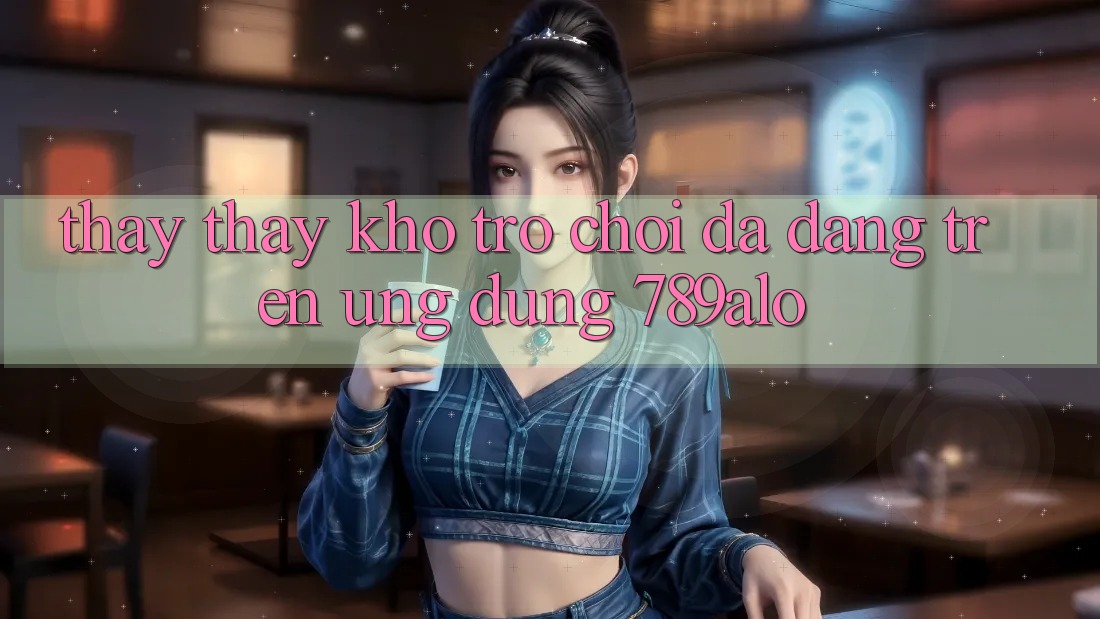 Thấy thấy Kho Trò Chơi Đa Dạng Trên Ứng Dụng 789alo