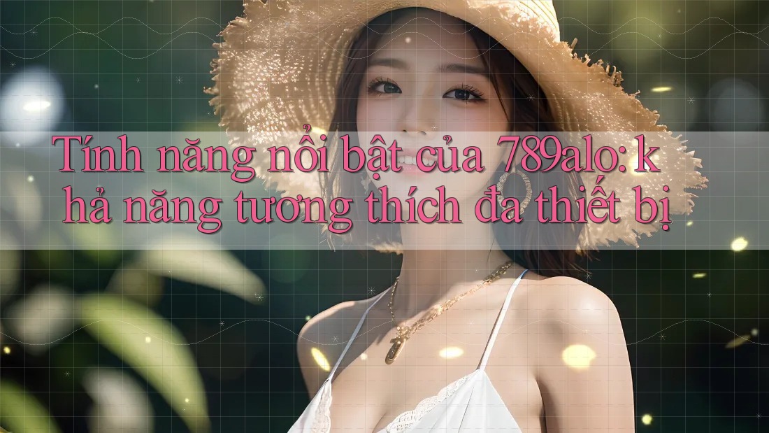 Tính năng nổi bật của 789alo: khả năng tương thích đa thiết bị