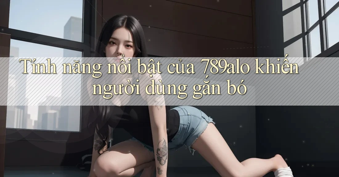 Tính năng nổi bật của 789alo khiến người dùng gắn bó