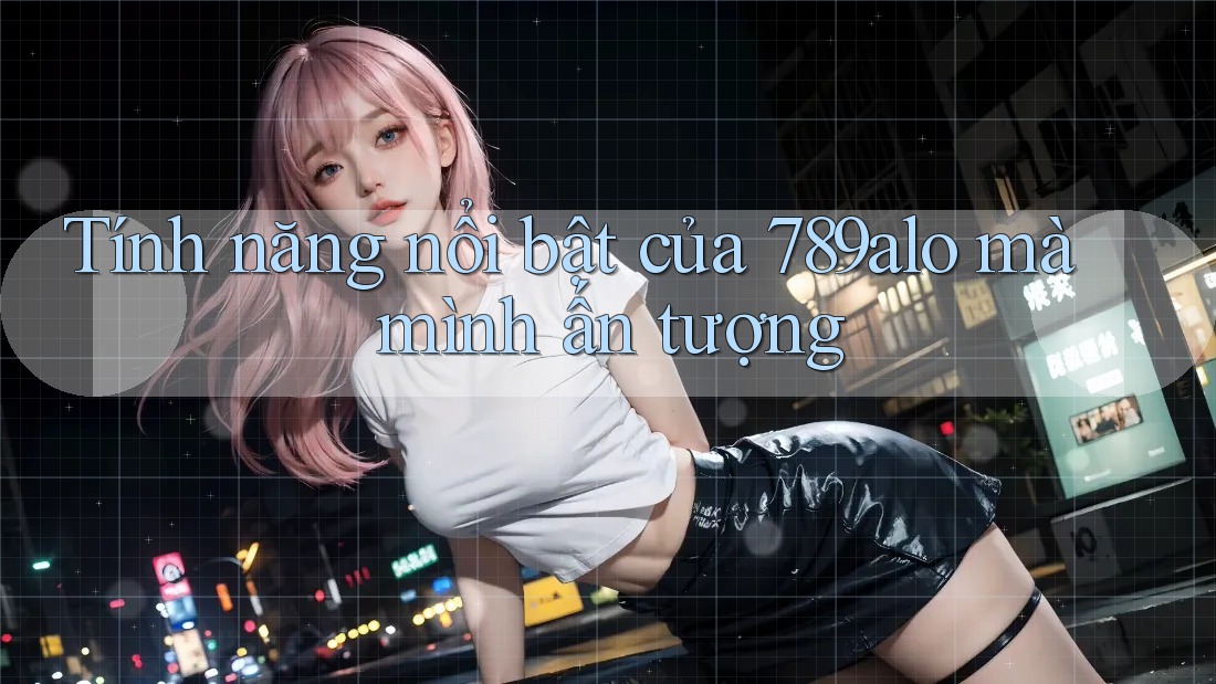 Tính năng nổi bật của 789alo mà mình ấn tượng