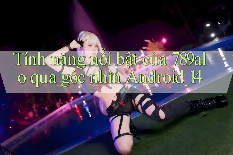 Tính năng nổi bật của 789alo qua góc nhìn Android 14