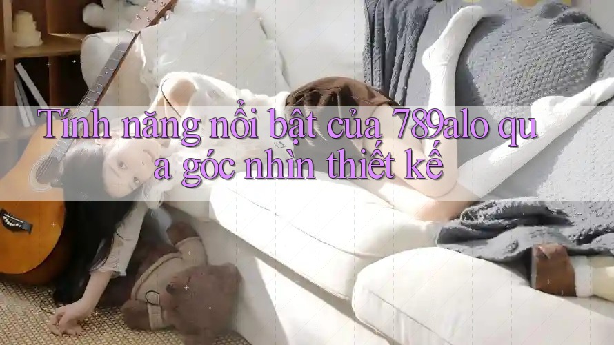 Tính năng nổi bật của 789alo qua góc nhìn thiết kế