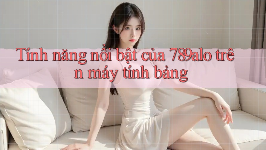 Tính năng nổi bật của 789alo trên máy tính bảng Tính năng nổi bật của 789alo trên máy tính bảng