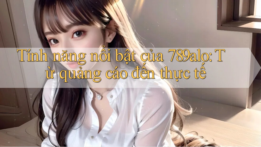 Tính năng nổi bật của 789alo: Từ quảng cáo đến thực tế