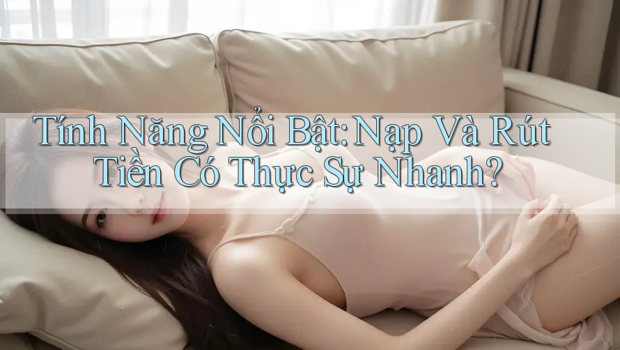 Tính Năng Nổi Bật: Nạp Và Rút Tiền Có Thực Sự Nhanh?