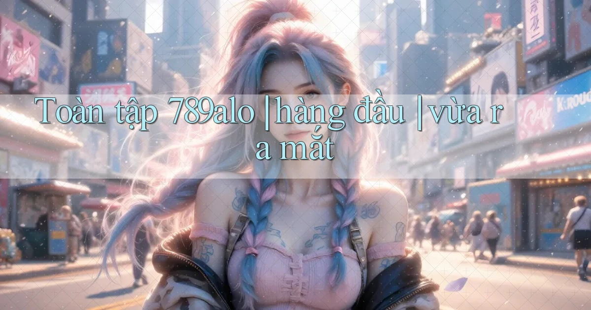 Toàn tập 789alo hàng đầu vừa ra mắt