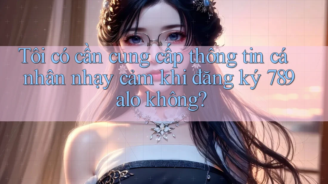 Tôi có cần cung cấp thông tin cá nhân nhạy cảm khi đăng ký 789alo không?