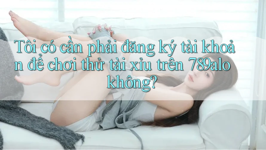 Tôi có cần phải đăng ký tài khoản để chơi thử tài xỉu trên 789alo không?