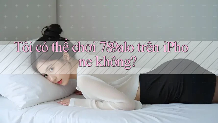 Tôi có thể chơi 789alo trên iPhone không?