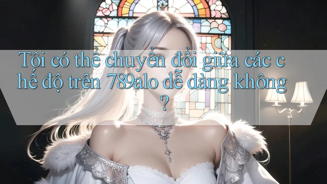 Tôi có thể chuyển đổi giữa các chế độ trên 789alo dễ dàng không?