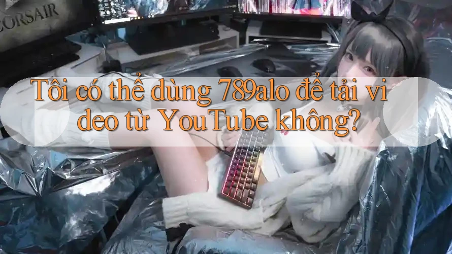 Tôi có thể dùng 789alo để tải video từ YouTube không?