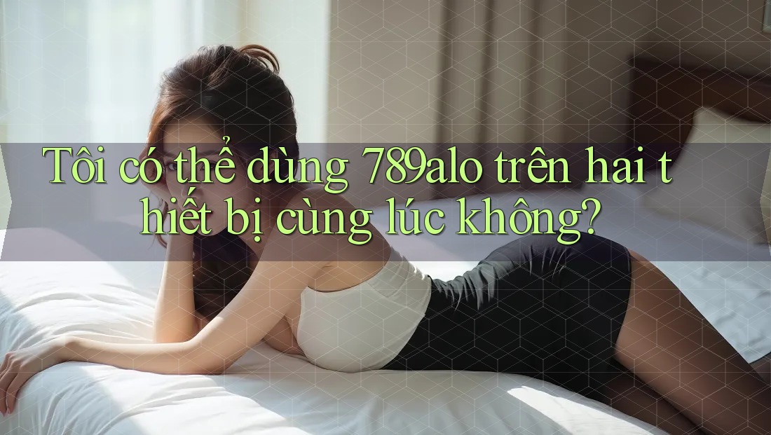 Tôi có thể dùng 789alo trên hai thiết bị cùng lúc không?
