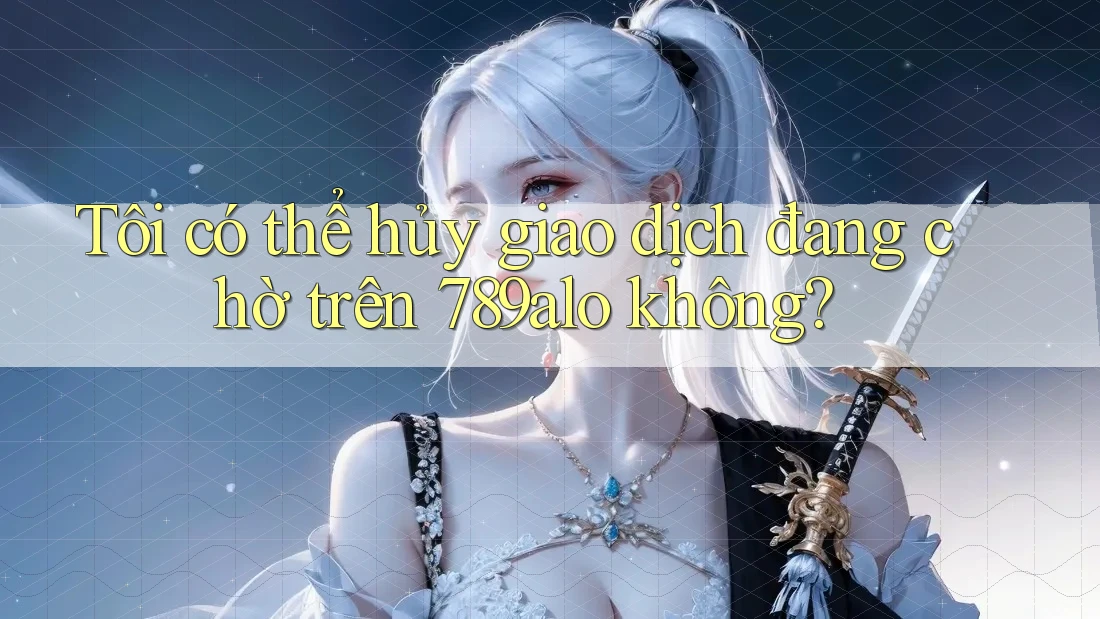 Tôi có thể hủy giao dịch đang chờ trên 789alo không? Tôi có thể hủy giao dịch đang chờ trên 789alo không?