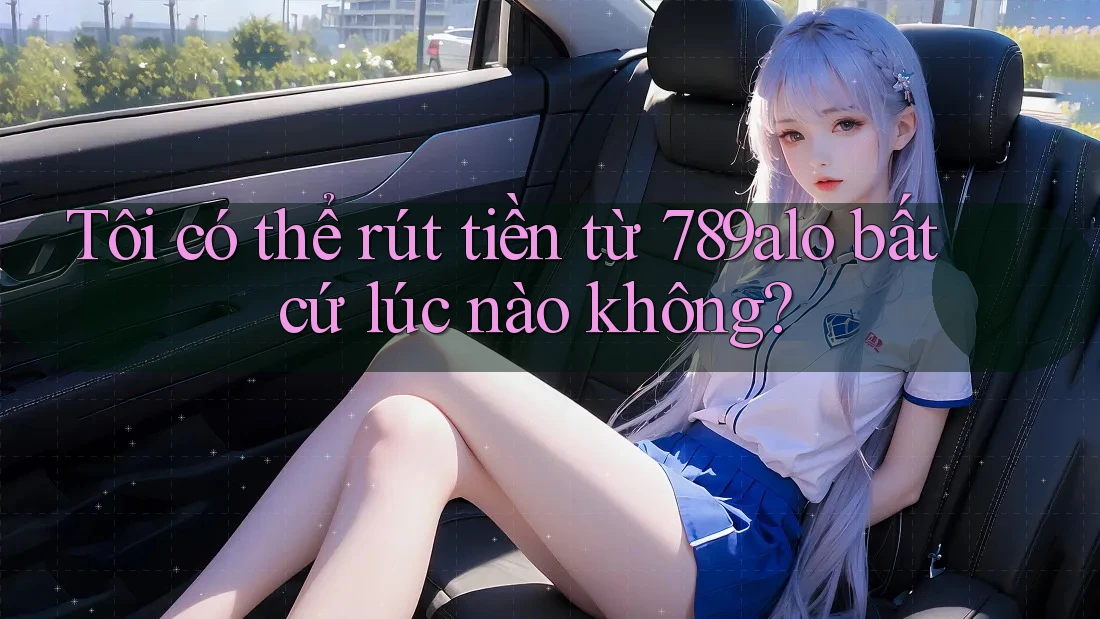 Tôi có thể rút tiền từ 789alo bất cứ lúc nào không?